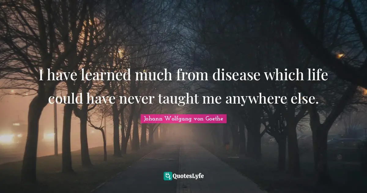 I have learned much from disease which life could have never taught me anywhere else.