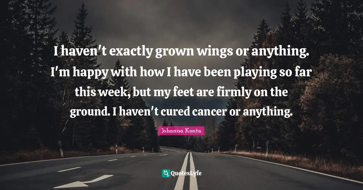 I haven't exactly grown wings or anything. I'm happy with how I have been playing so far this week, but my feet are firmly on the ground. I haven't cured cancer or anything.