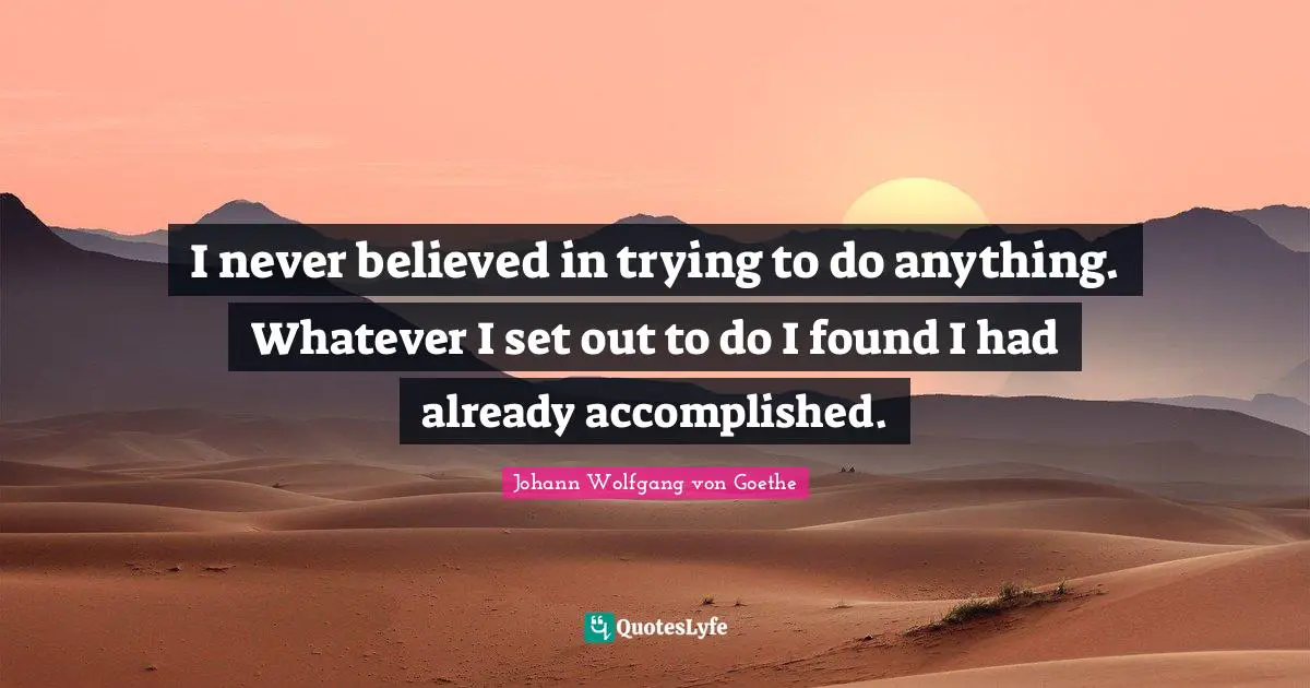 I never believed in trying to do anything. Whatever I set out to do I found I had already accomplished.