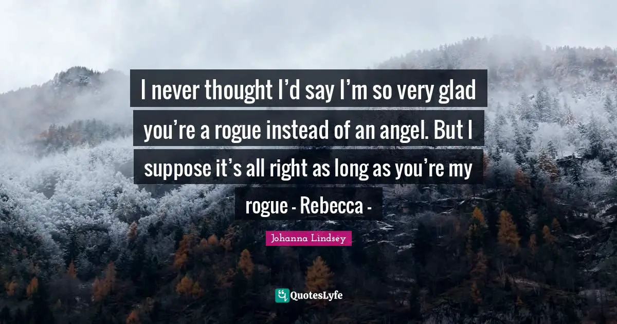 I never thought I’d say I’m so very glad you’re a rogue instead of an angel. But I suppose it’s all right as long as you’re my rogue - Rebecca -