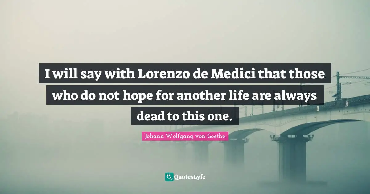 I will say with Lorenzo de Medici that those who do not hope for another life are always dead to this one.