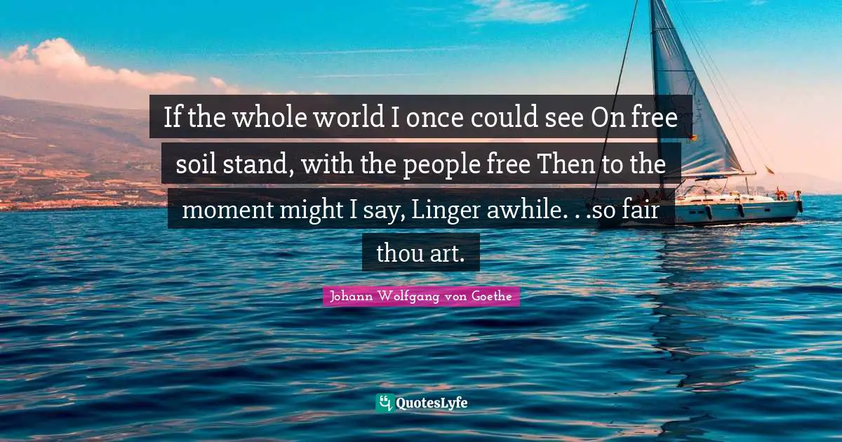 If the whole world I once could see On free soil stand, with the people free Then to the moment might I say, Linger awhile. . .so fair thou art.
