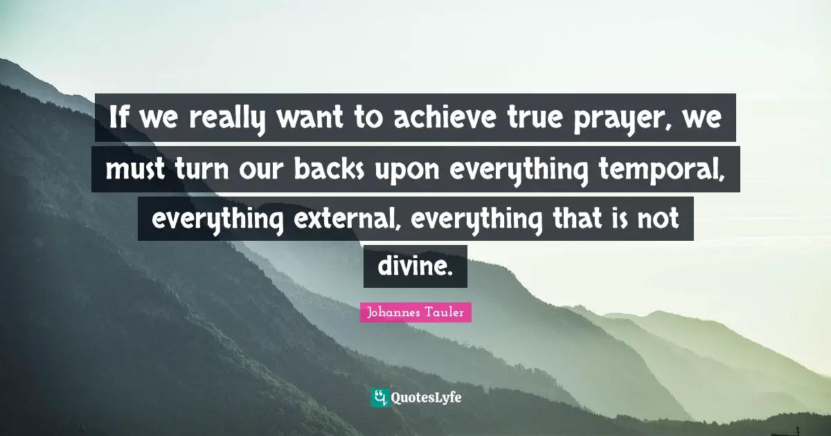 If we really want to achieve true prayer, we must turn our backs upon everything temporal, everything external, everything that is not divine.