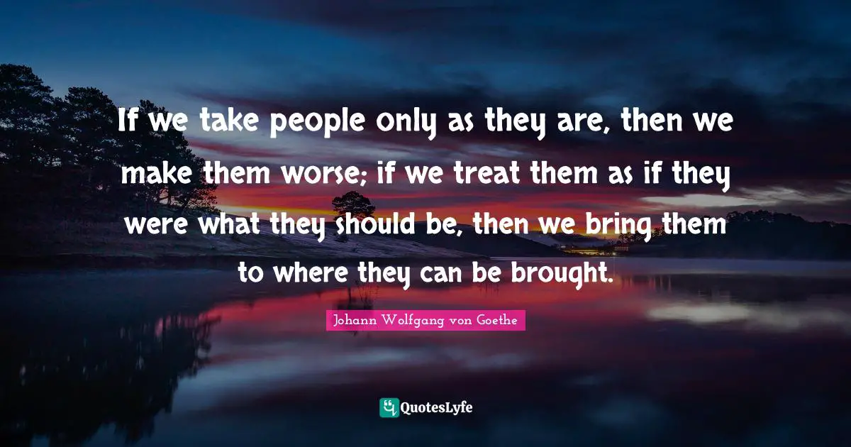 If we take people only as they are, then we make them worse; if we treat them as if they were what they should be, then we bring them to where they can be brought.