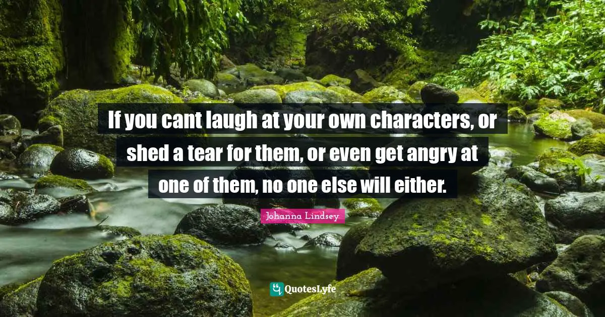 If you cant laugh at your own characters, or shed a tear for them, or even get angry at one of them, no one else will either.