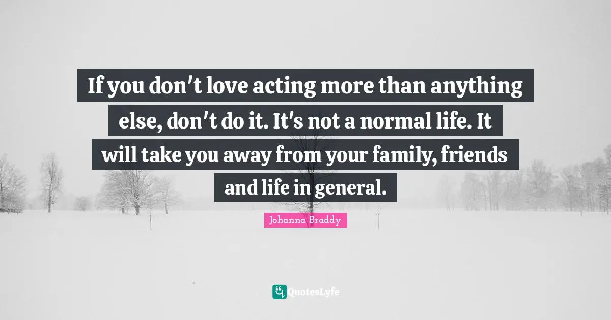 If you don't love acting more than anything else, don't do it. It's not a normal life. It will take you away from your family, friends and life in general.