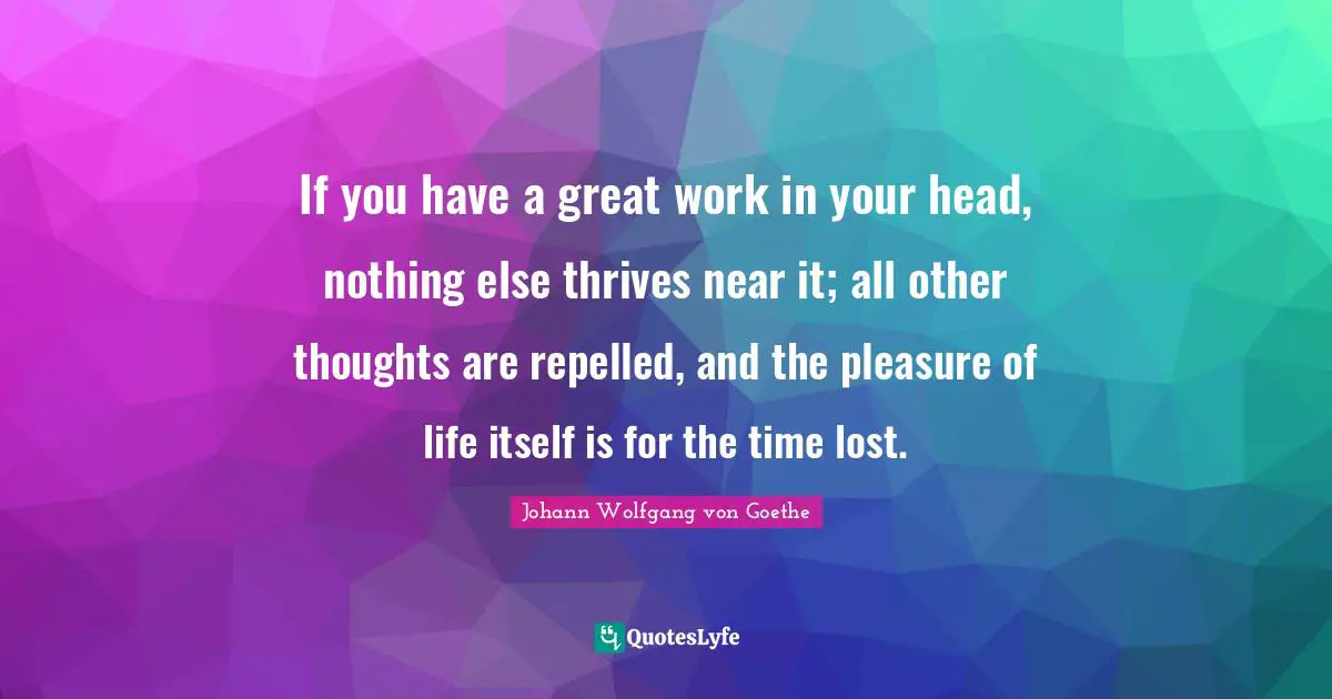 Great Work Quotes: "If you have a great work in your head, nothing else thrives near it; all other thoughts are repelled, and the pleasure of life itself is for the time lost."