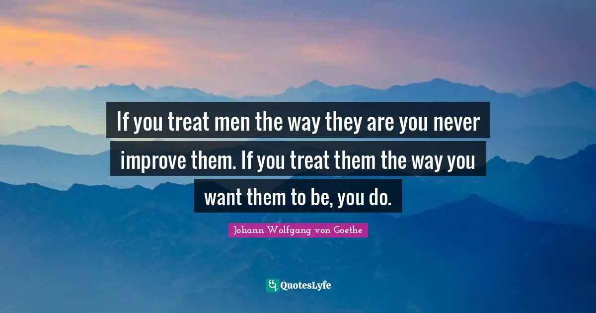 If you treat men the way they are you never improve them. If you treat them the way you want them to be, you do.