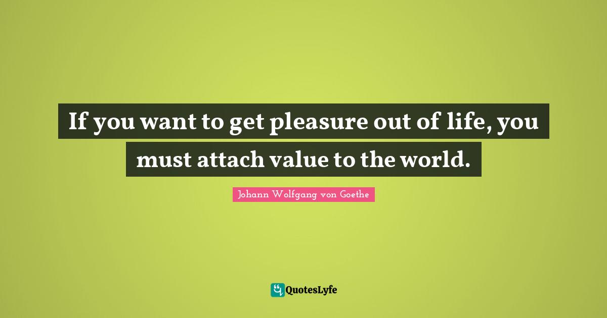 If you want to get pleasure out of life, you must attach value to the world.