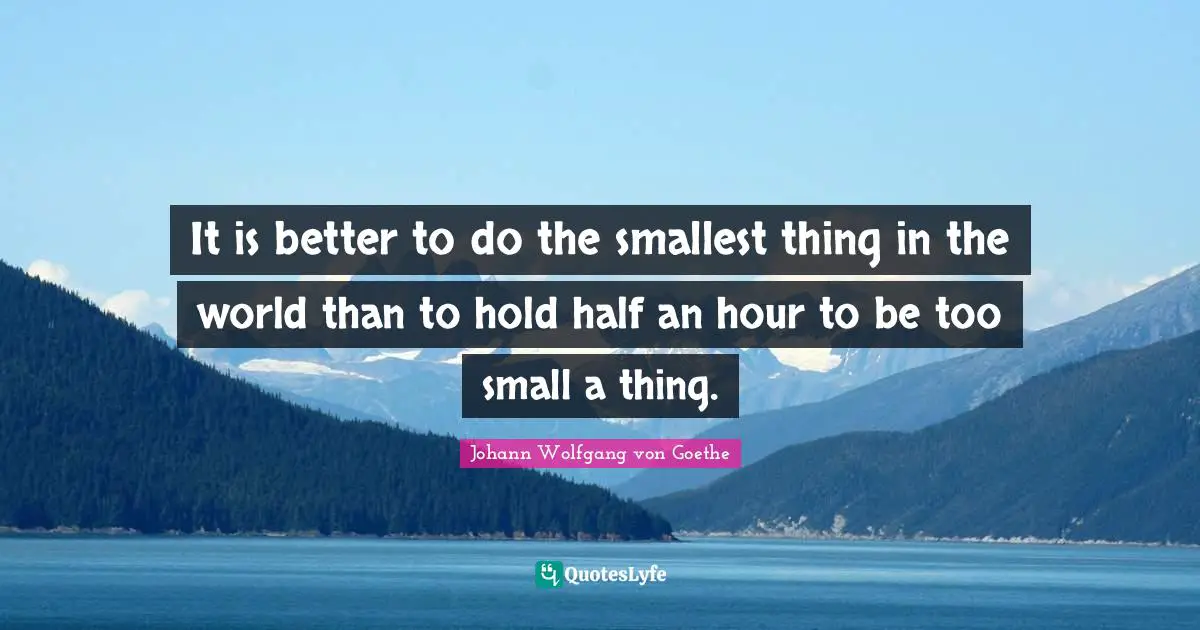 It is better to do the smallest thing in the world than to hold half an hour to be too small a thing.