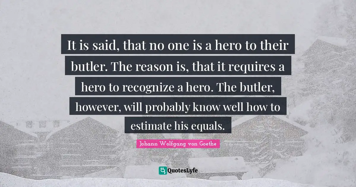 It is said, that no one is a hero to their butler. The reason is, that it requires a hero to recognize a hero. The butler, however, will probably know well how to estimate his equals.