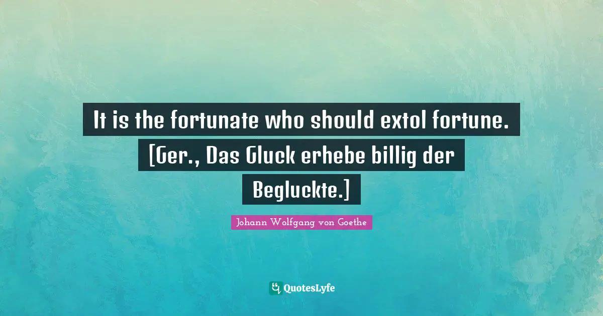 It is the fortunate who should extol fortune. [Ger., Das Gluck erhebe billig der Begluckte.]