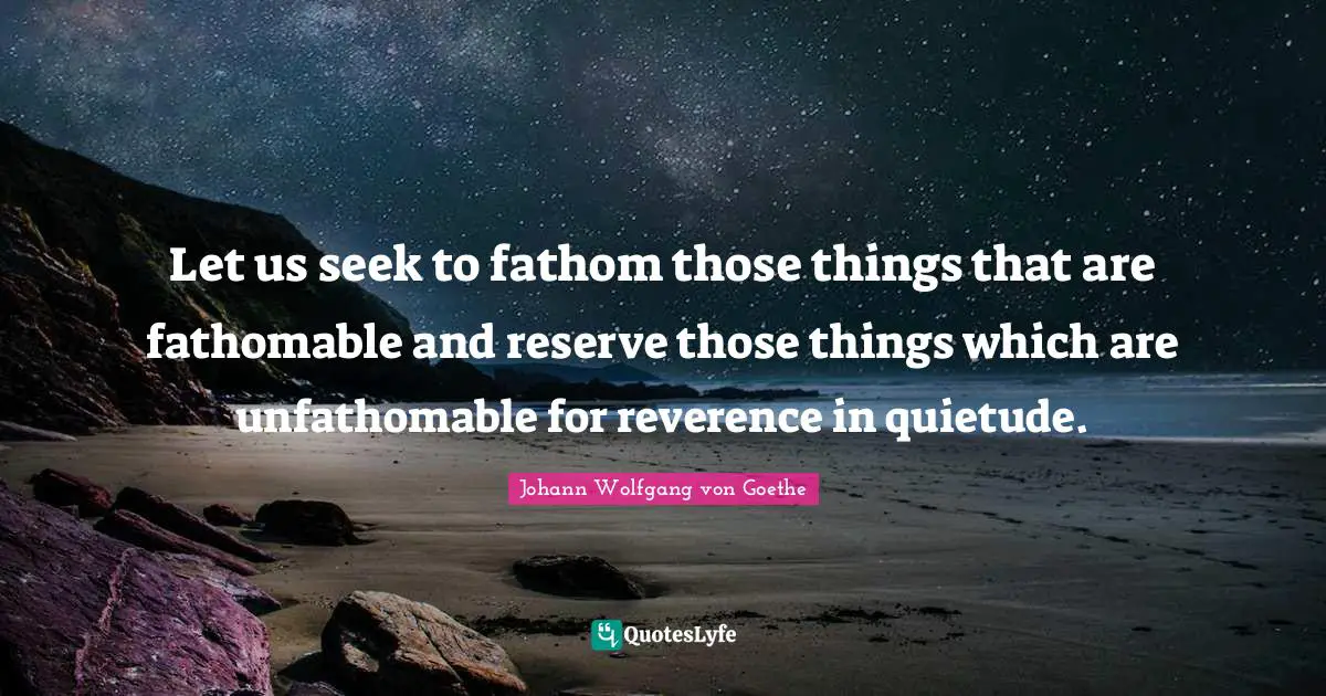 Let us seek to fathom those things that are fathomable and reserve those things which are unfathomable for reverence in quietude.