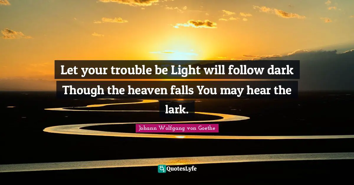 Let your trouble be Light will follow dark Though the heaven falls You may hear the lark.