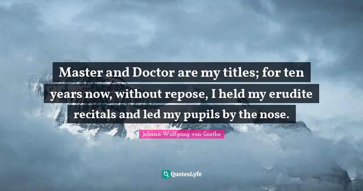 Master and Doctor are my titles; for ten years now, without repose, I held my erudite recitals and led my pupils by the nose.