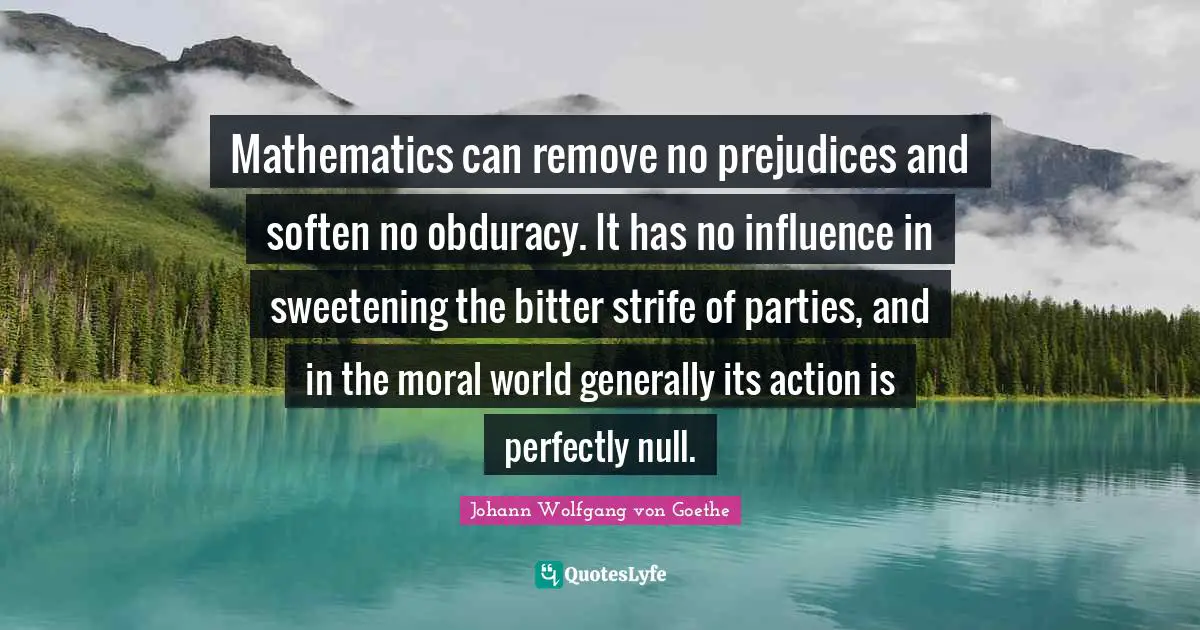 Mathematics can remove no prejudices and soften no obduracy. It has no influence in sweetening the bitter strife of parties, and in the moral world generally its action is perfectly null.