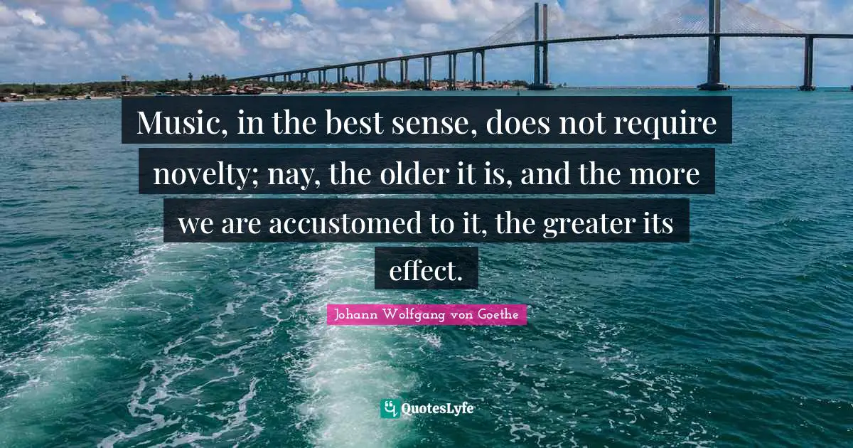 Music, in the best sense, does not require novelty; nay, the older it is, and the more we are accustomed to it, the greater its effect.