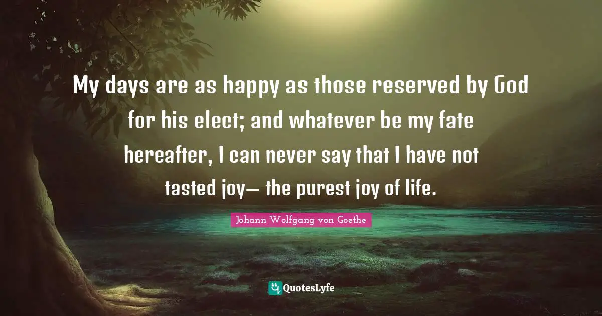 My days are as happy as those reserved by God for his elect; and whatever be my fate hereafter, I can never say that I have not tasted joy— the purest joy of life.