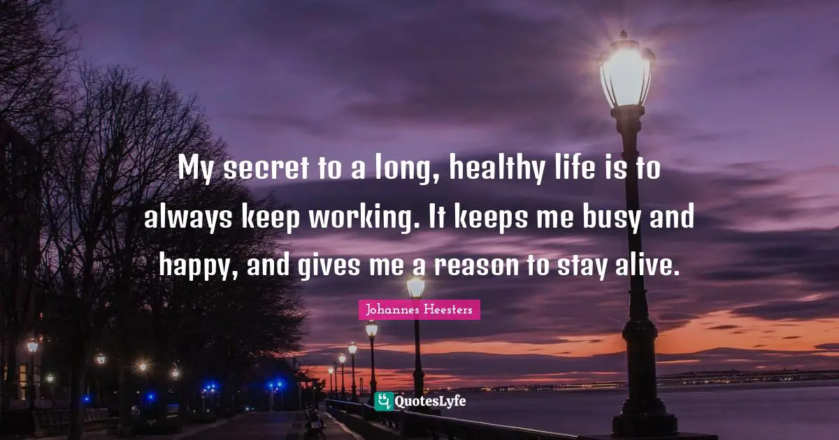 My secret to a long, healthy life is to always keep working. It keeps me busy and happy, and gives me a reason to stay alive.
