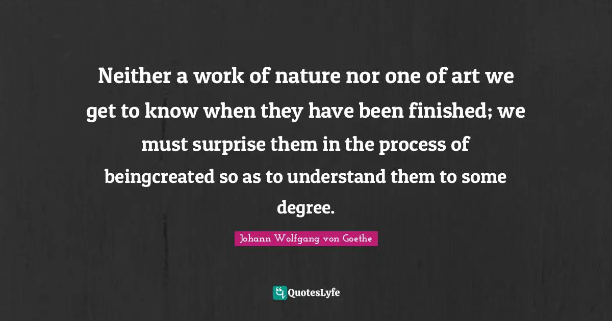 Neither a work of nature nor one of art we get to know when they have been finished; we must surprise them in the process of beingcreated so as to understand them to some degree.