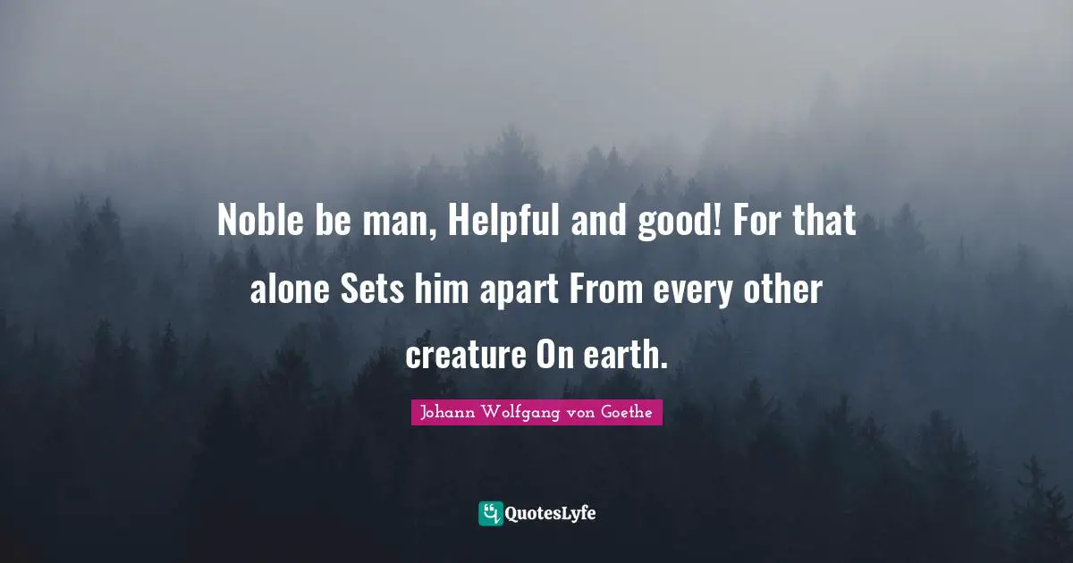 Noble be man, Helpful and good! For that alone Sets him apart From every other creature On earth.