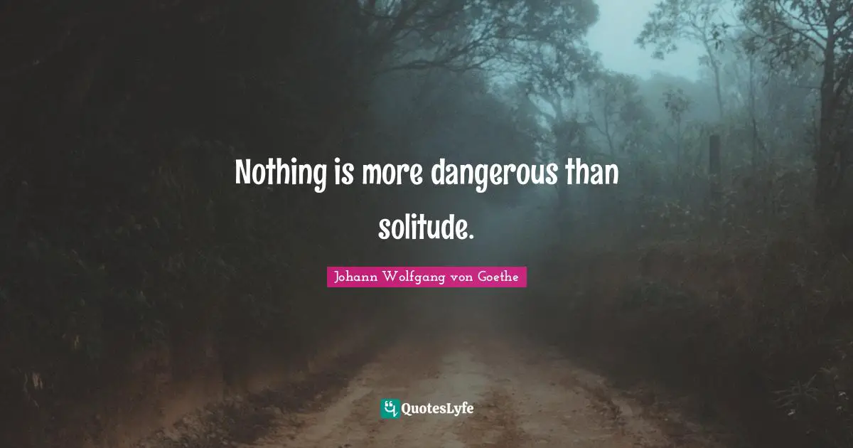 Nothing is more dangerous than solitude.