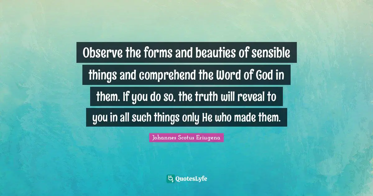 Observe the forms and beauties of sensible things and comprehend the Word of God in them. If you do so, the truth will reveal to you in all such things only He who made them.