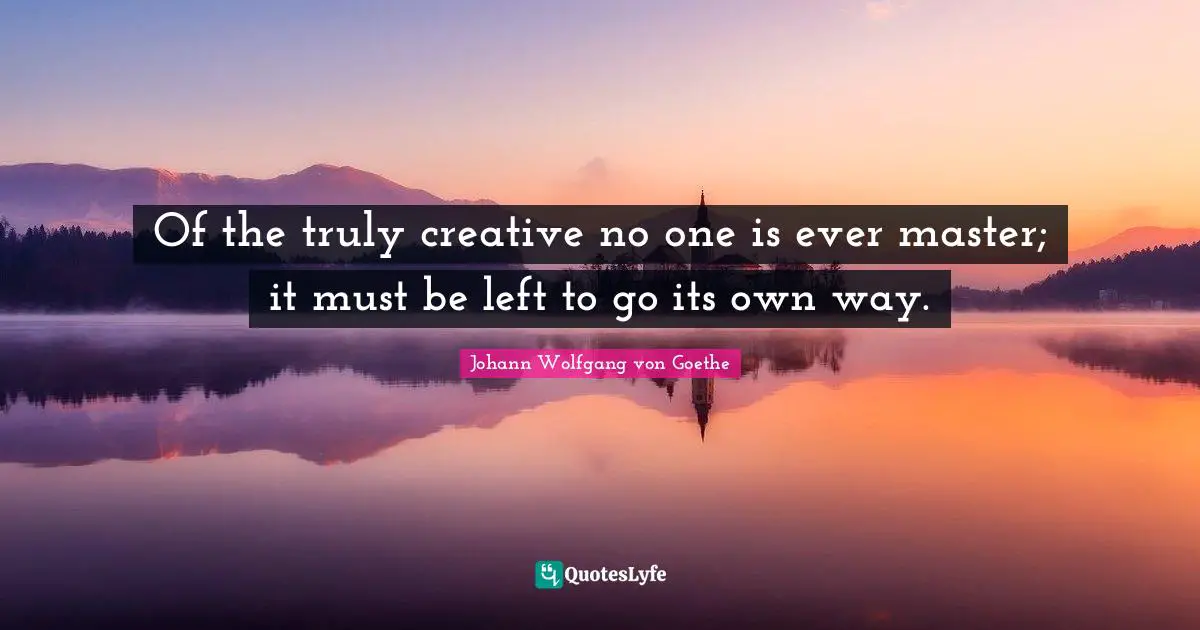 Of the truly creative no one is ever master; it must be left to go its own way.