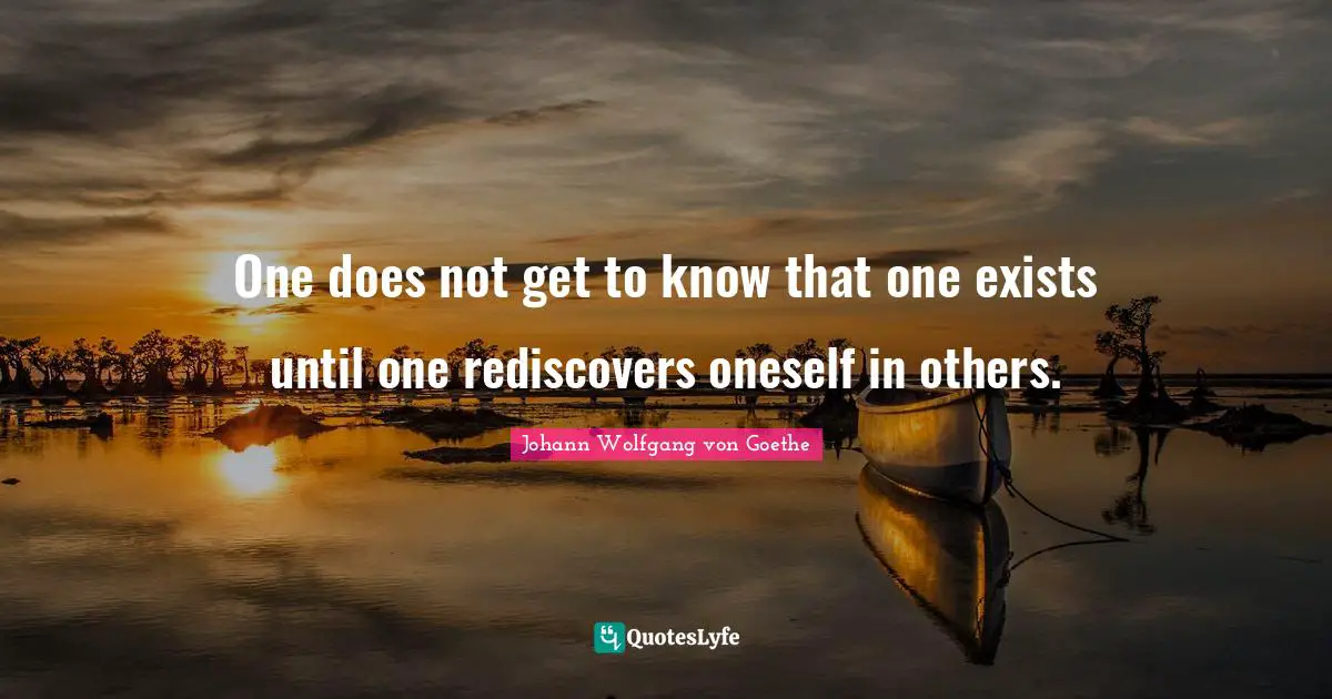 One does not get to know that one exists until one rediscovers oneself in others.