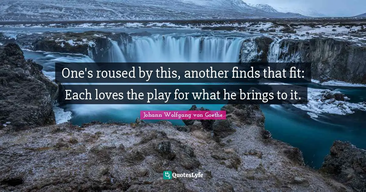 One's roused by this, another finds that fit: Each loves the play for what he brings to it.