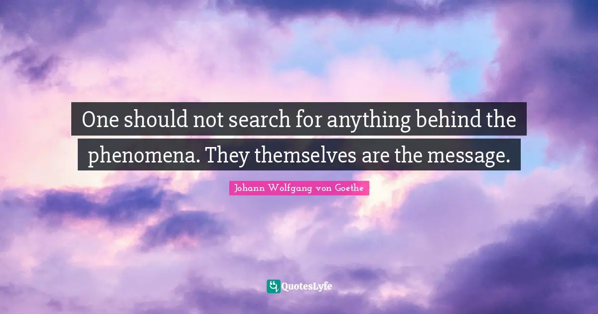 One should not search for anything behind the phenomena. They themselves are the message.