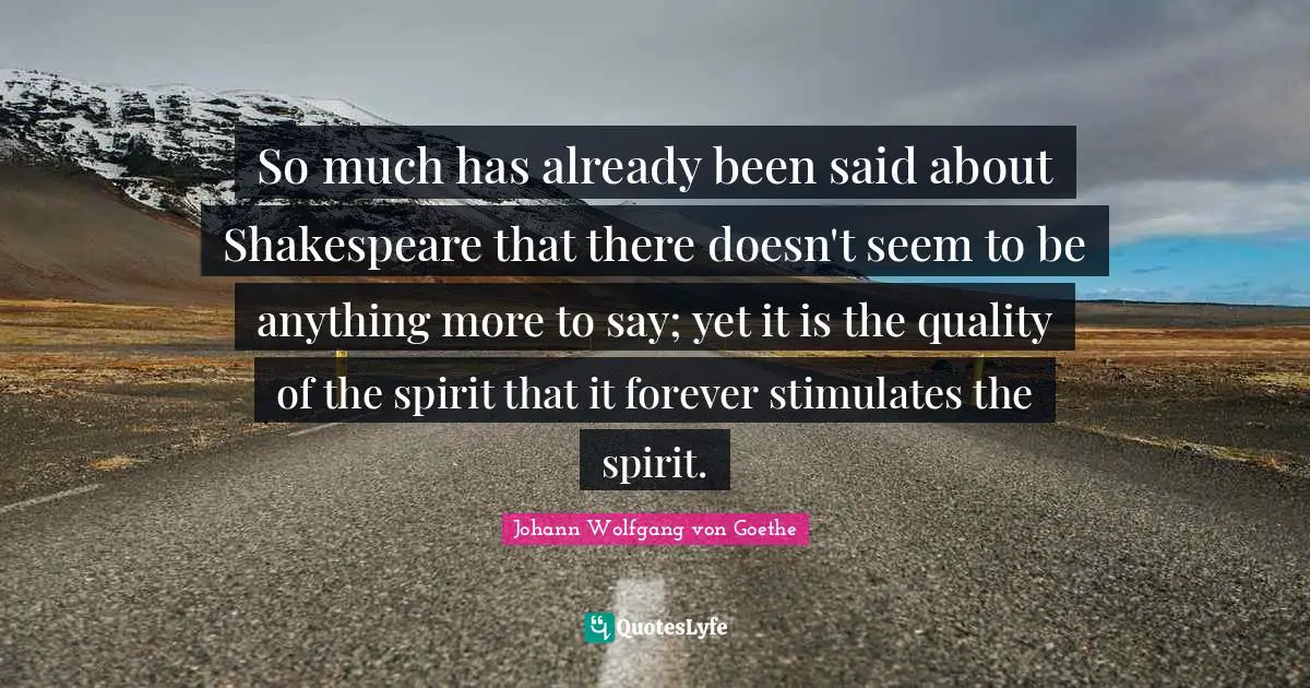 So much has already been said about Shakespeare that there doesn't seem to be anything more to say; yet it is the quality of the spirit that it forever stimulates the spirit.