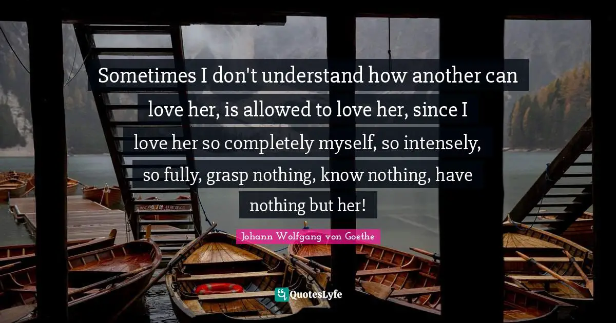 Sometimes I don't understand how another can love her, is allowed to love her, since I love her so completely myself, so intensely, so fully, grasp nothing, know nothing, have nothing but her!