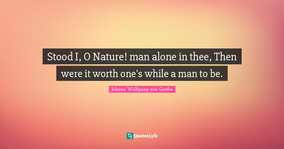 Stood I, O Nature! man alone in thee, Then were it worth one's while a man to be.