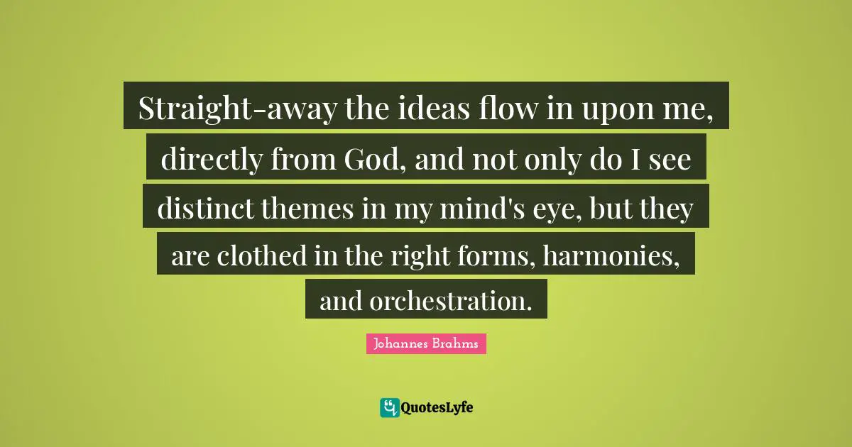 Straight-away the ideas flow in upon me, directly from God, and not only do I see distinct themes in my mind's eye, but they are clothed in the right forms, harmonies, and orchestration.