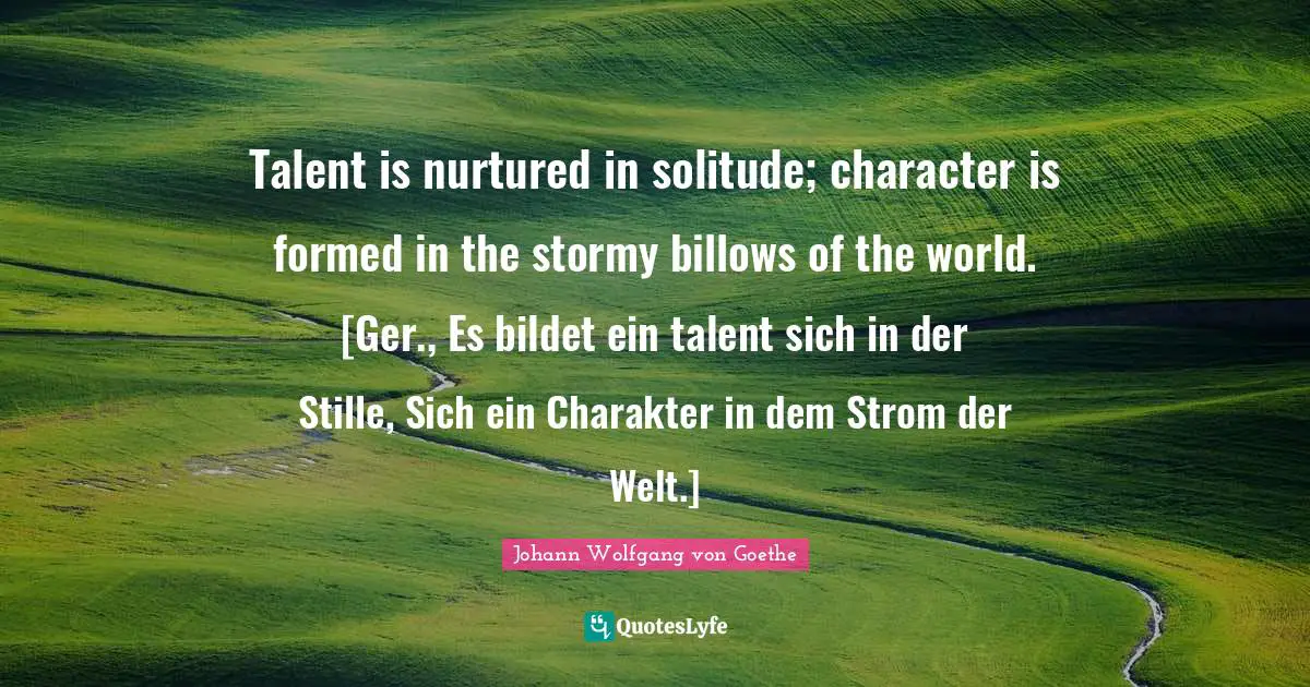 Talent is nurtured in solitude; character is formed in the stormy billows of the world. [Ger., Es bildet ein talent sich in der Stille, Sich ein Charakter in dem Strom der Welt.]