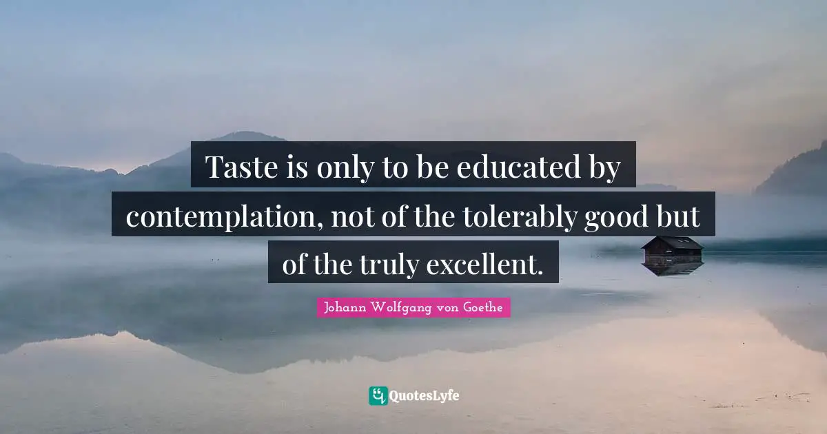 Taste is only to be educated by contemplation, not of the tolerably good but of the truly excellent.