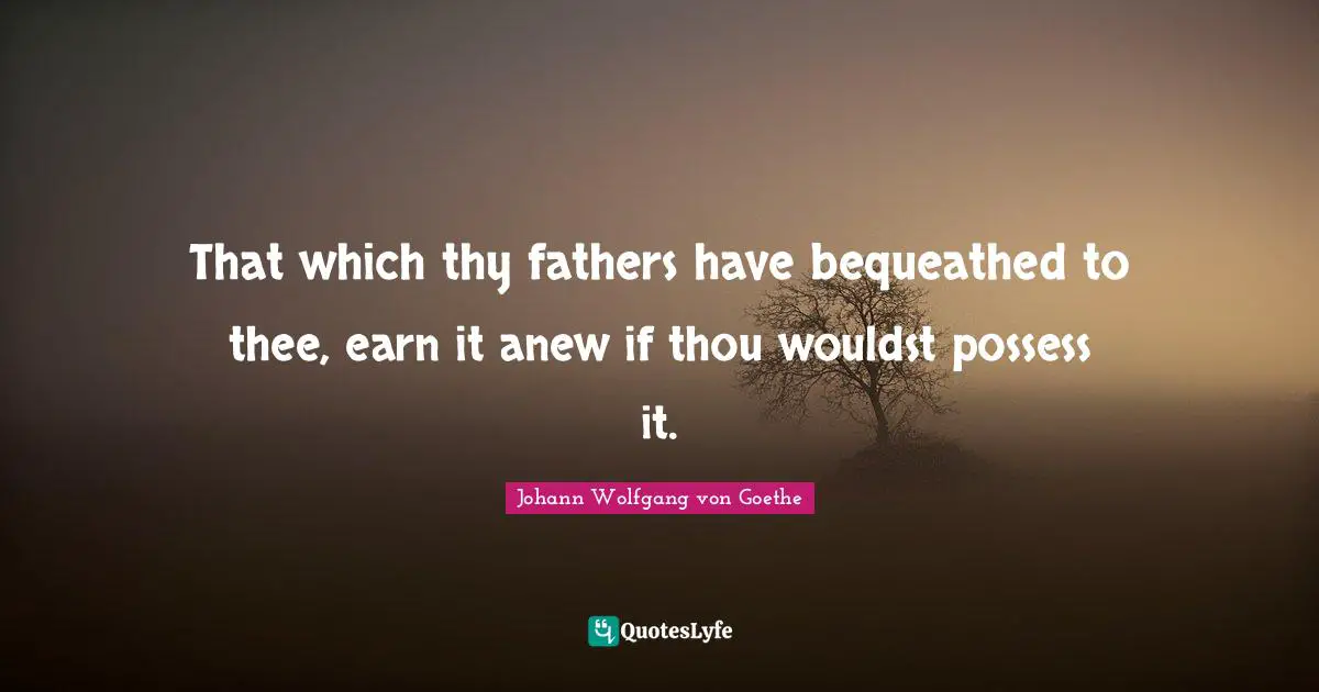 That which thy fathers have bequeathed to thee, earn it anew if thou wouldst possess it.