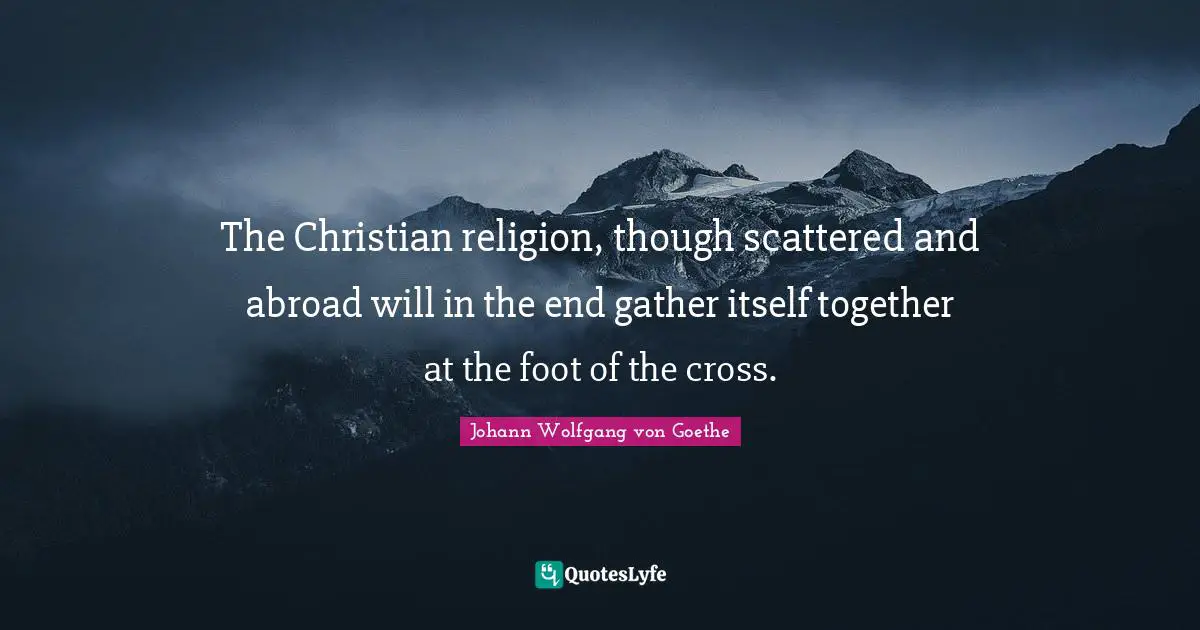 The Christian religion, though scattered and abroad will in the end gather itself together at the foot of the cross.