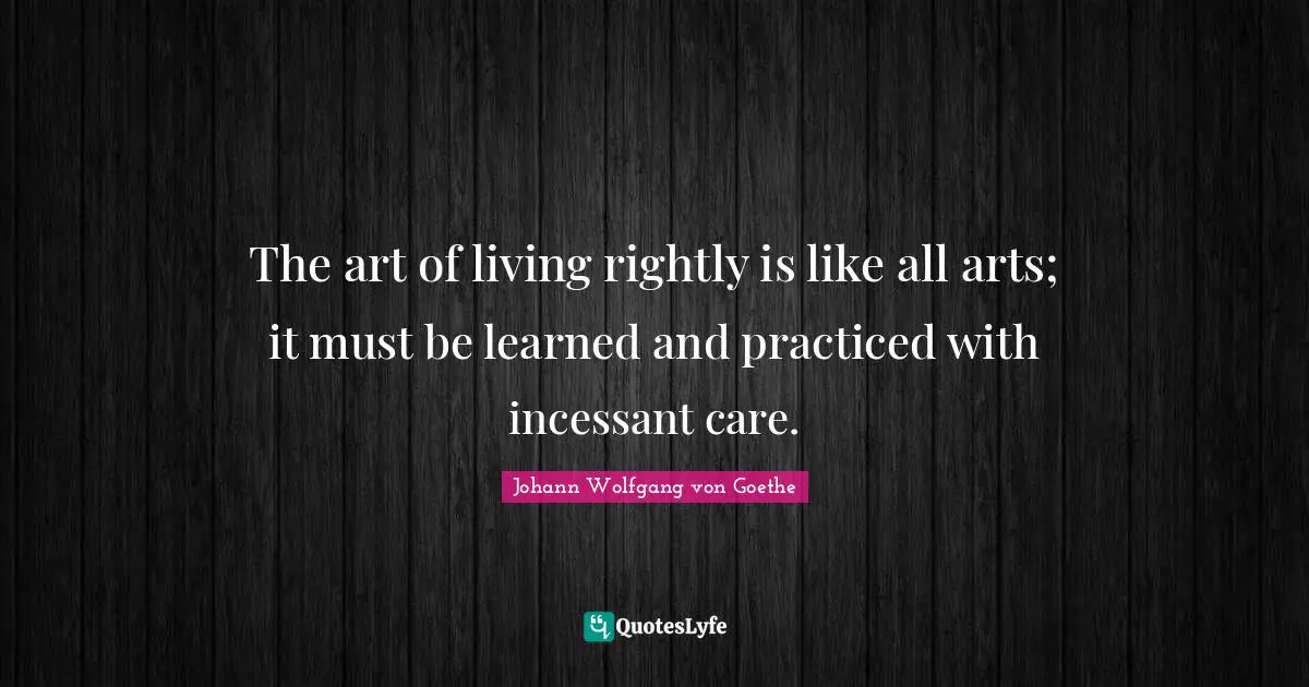 The art of living rightly is like all arts; it must be learned and practiced with incessant care.