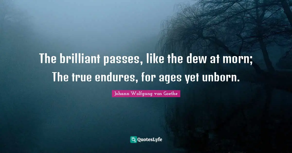 The brilliant passes, like the dew at morn; The true endures, for ages yet unborn.