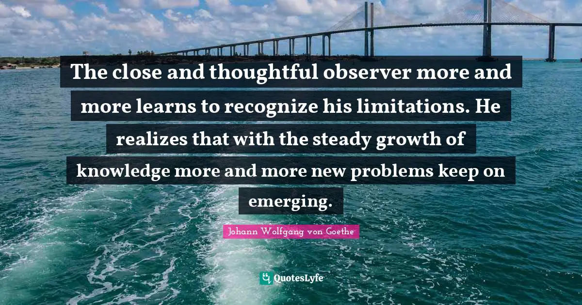 The close and thoughtful observer more and more learns to recognize his limitations. He realizes that with the steady growth of knowledge more and more new problems keep on emerging.