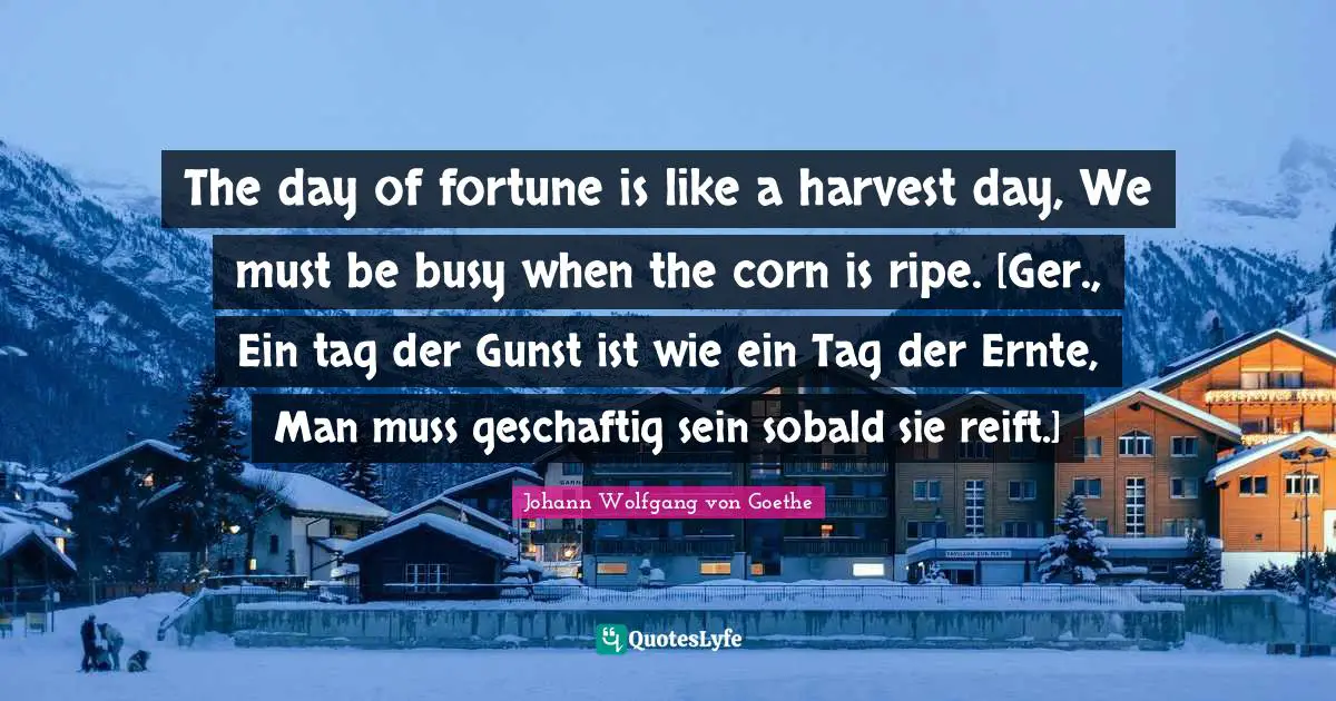 The day of fortune is like a harvest day, We must be busy when the corn is ripe. [Ger., Ein tag der Gunst ist wie ein Tag der Ernte, Man muss geschaftig sein sobald sie reift.]