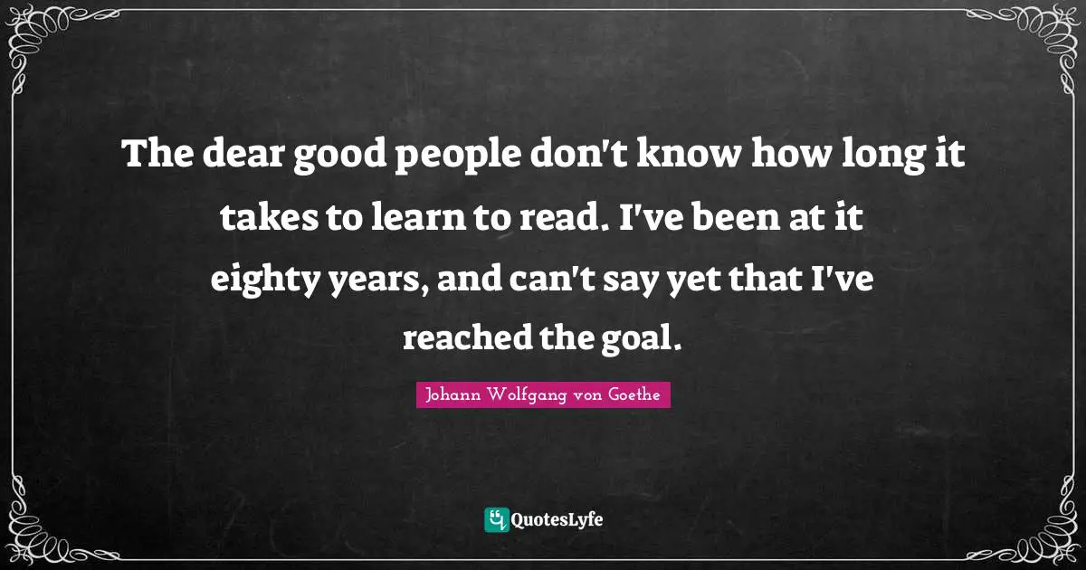 The dear good people don't know how long it takes to learn to read. I've been at it eighty years, and can't say yet that I've reached the goal.