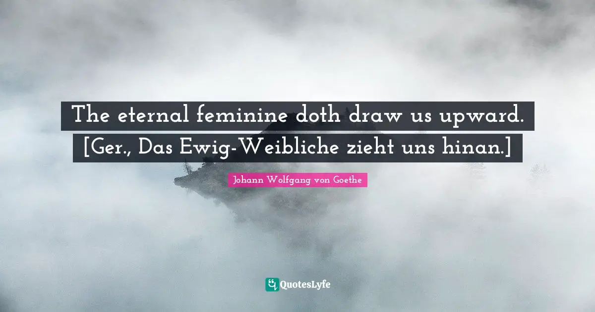 The eternal feminine doth draw us upward. [Ger., Das Ewig-Weibliche zieht uns hinan.]