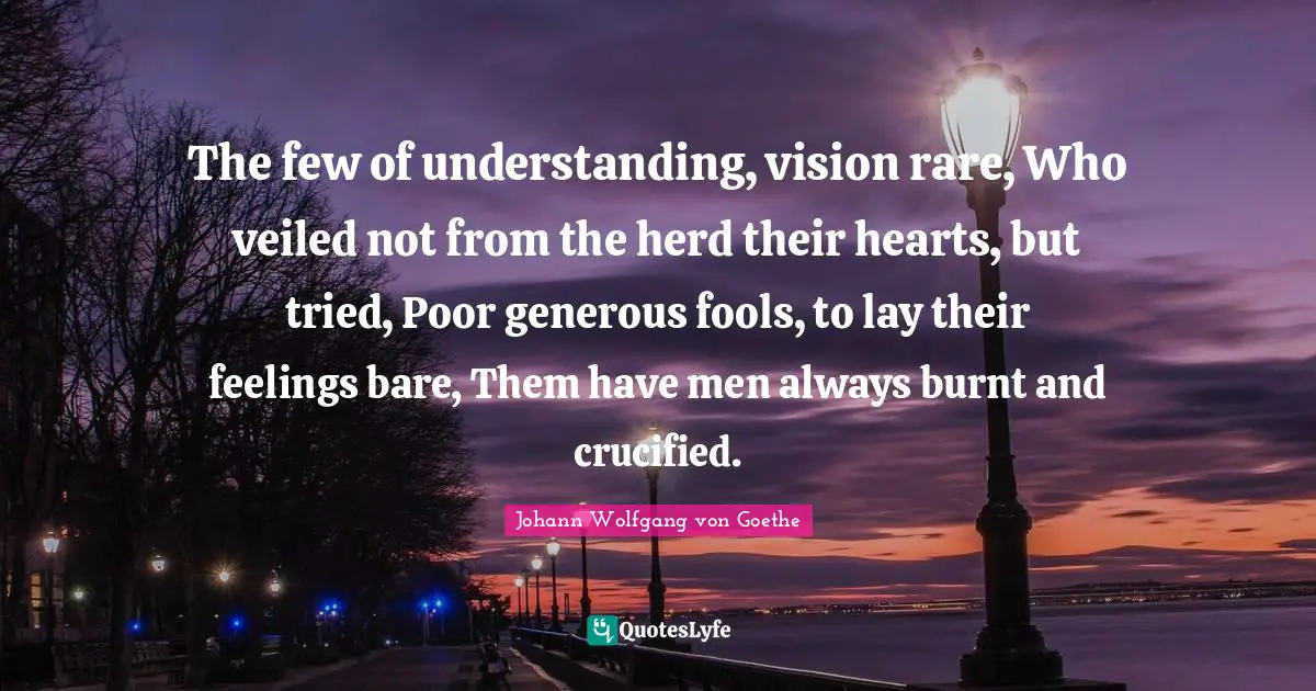 The few of understanding, vision rare, Who veiled not from the herd their hearts, but tried, Poor generous fools, to lay their feelings bare, Them have men always burnt and crucified.