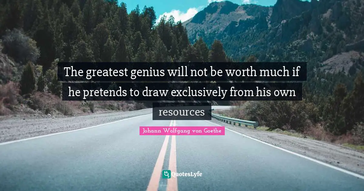The greatest genius will not be worth much if he pretends to draw exclusively from his own resources