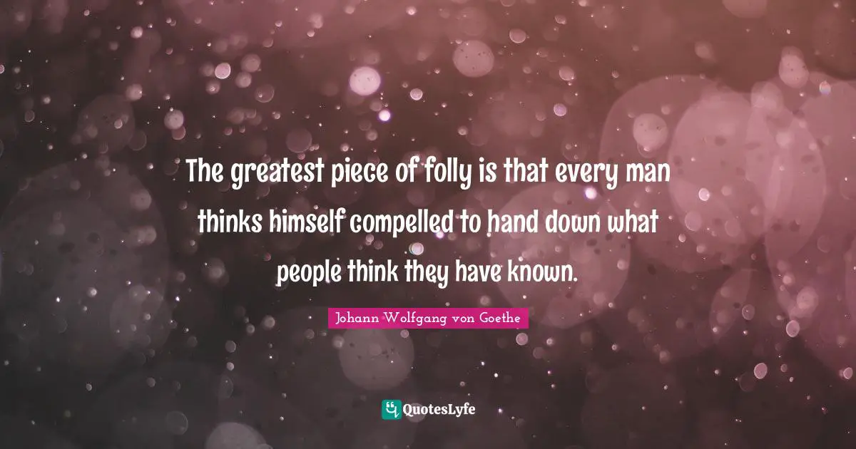 The greatest piece of folly is that every man thinks himself compelled to hand down what people think they have known.