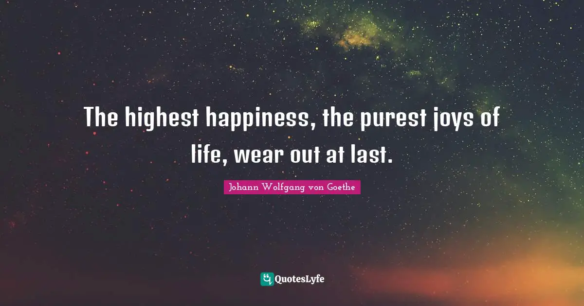 The highest happiness, the purest joys of life, wear out at last.