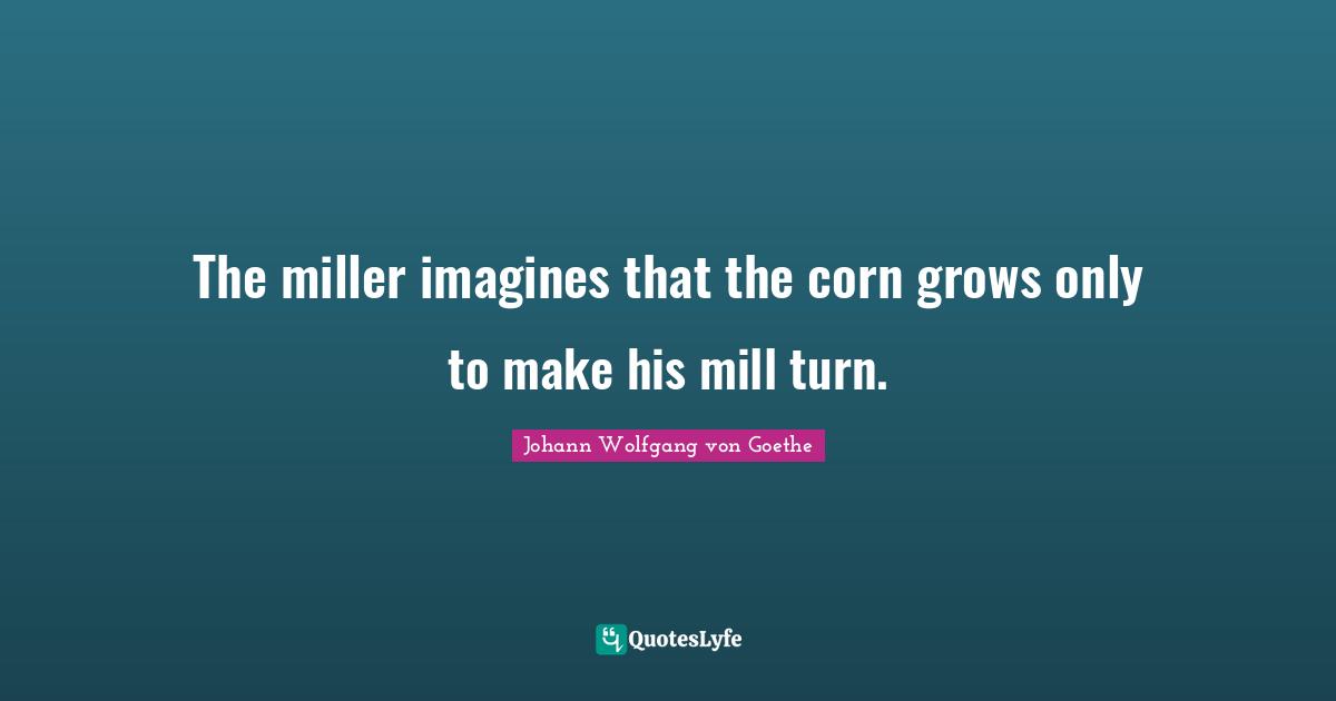 The miller imagines that the corn grows only to make his mill turn.